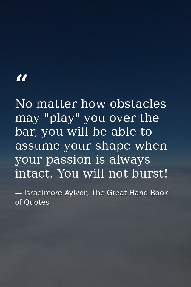 No matter how obstacles may "play" you over the bar, you will be able to assume your shape when your passion is always i — Israelmore Ayivor, The Great Hand Book of Quotes