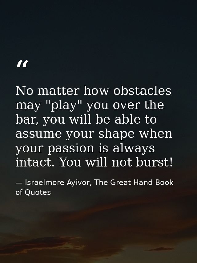 No matter how obstacles may "play" you over the bar, you will be able to assume your shape when your passion is always i — Israelmore Ayivor, The Great Hand Book of Quotes