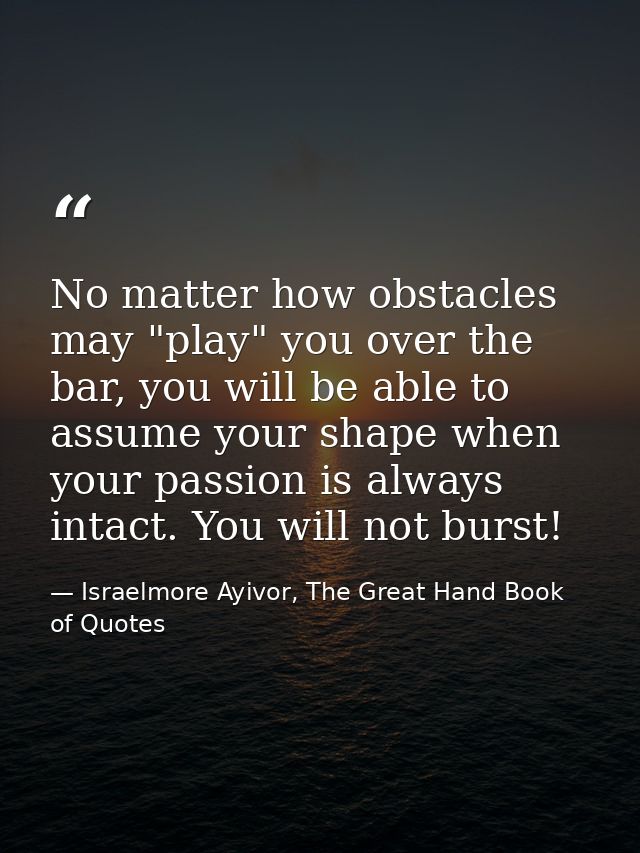 No matter how obstacles may "play" you over the bar, you will be able to assume your shape when your passion is always i — Israelmore Ayivor, The Great Hand Book of Quotes