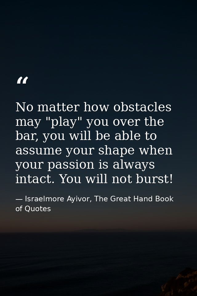 No matter how obstacles may "play" you over the bar, you will be able to assume your shape when your passion is always i — Israelmore Ayivor, The Great Hand Book of Quotes