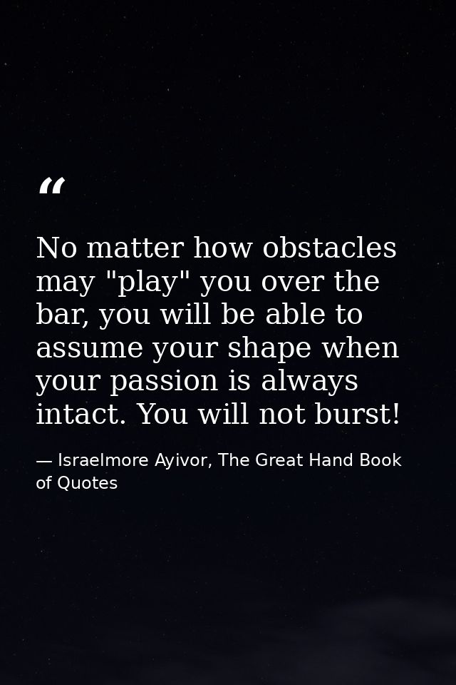 No matter how obstacles may "play" you over the bar, you will be able to assume your shape when your passion is always i — Israelmore Ayivor, The Great Hand Book of Quotes