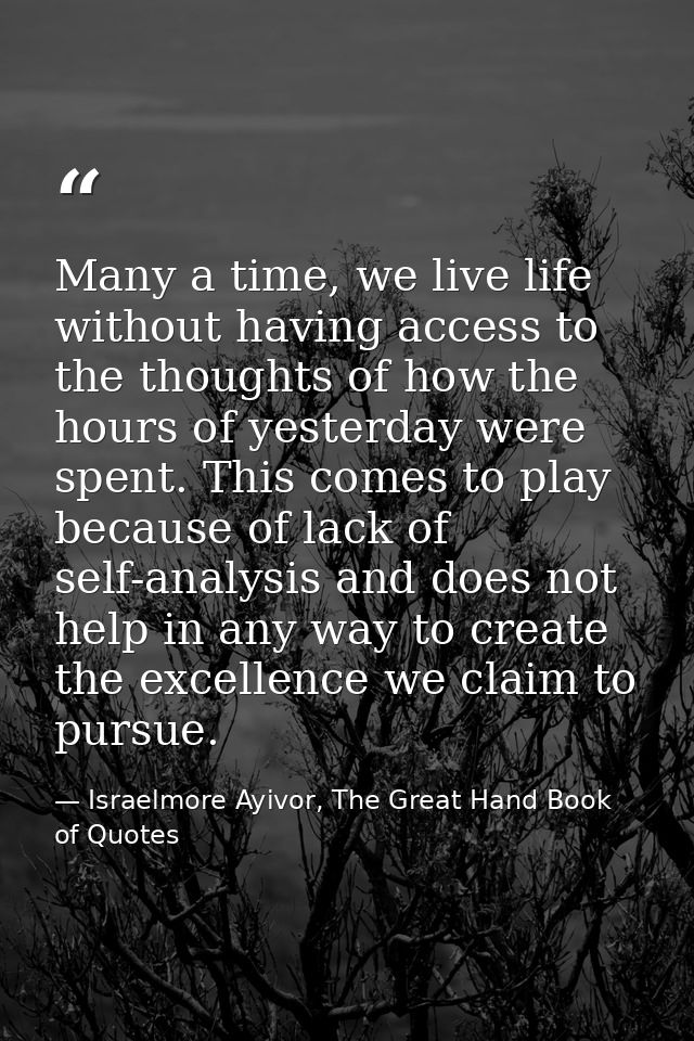 Many a time, we live life without having access to the thoughts of how the hours of yesterday were spent. This comes to  — Israelmore Ayivor, The Great Hand Book of Quotes