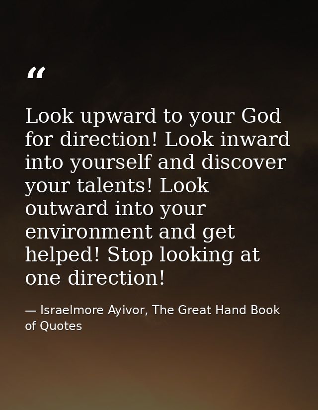 Look upward to your God for direction! Look inward into yourself and discover your talents! Look outward into your envir — Israelmore Ayivor, The Great Hand Book of Quotes
