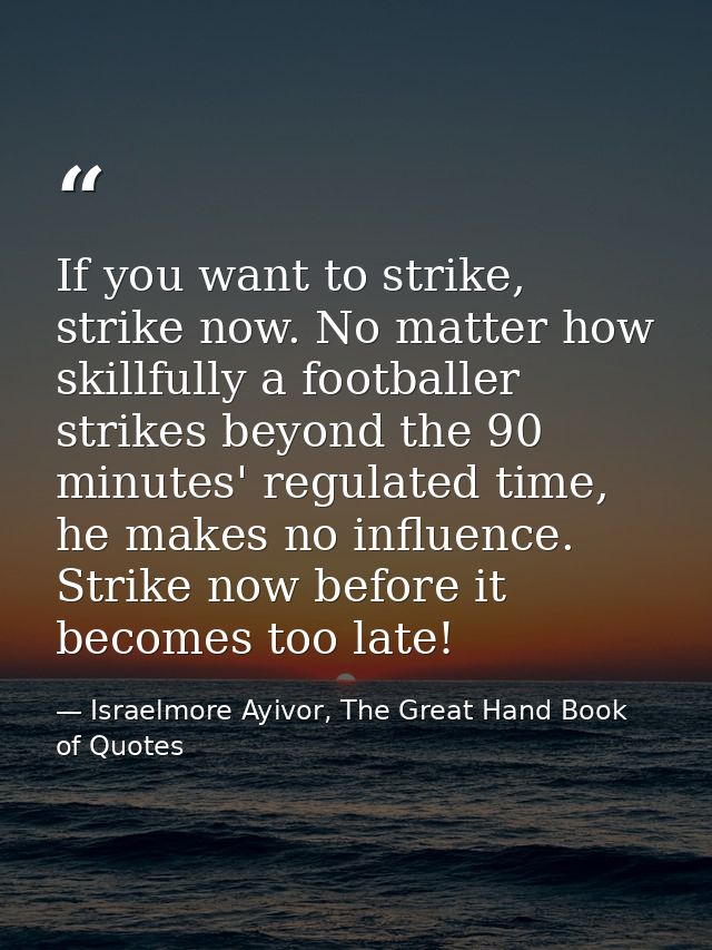 If you want to strike, strike now. No matter how skillfully a footballer strikes beyond the 90 minutes' regulated time,  — Israelmore Ayivor, The Great Hand Book of Quotes