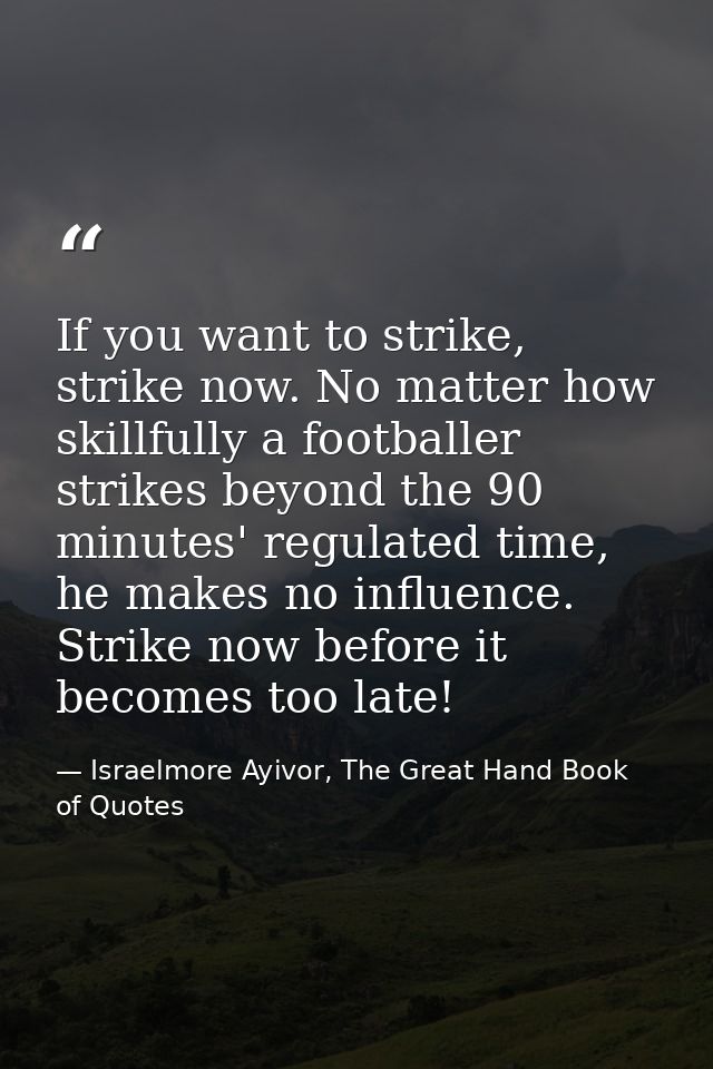 If you want to strike, strike now. No matter how skillfully a footballer strikes beyond the 90 minutes' regulated time,  — Israelmore Ayivor, The Great Hand Book of Quotes