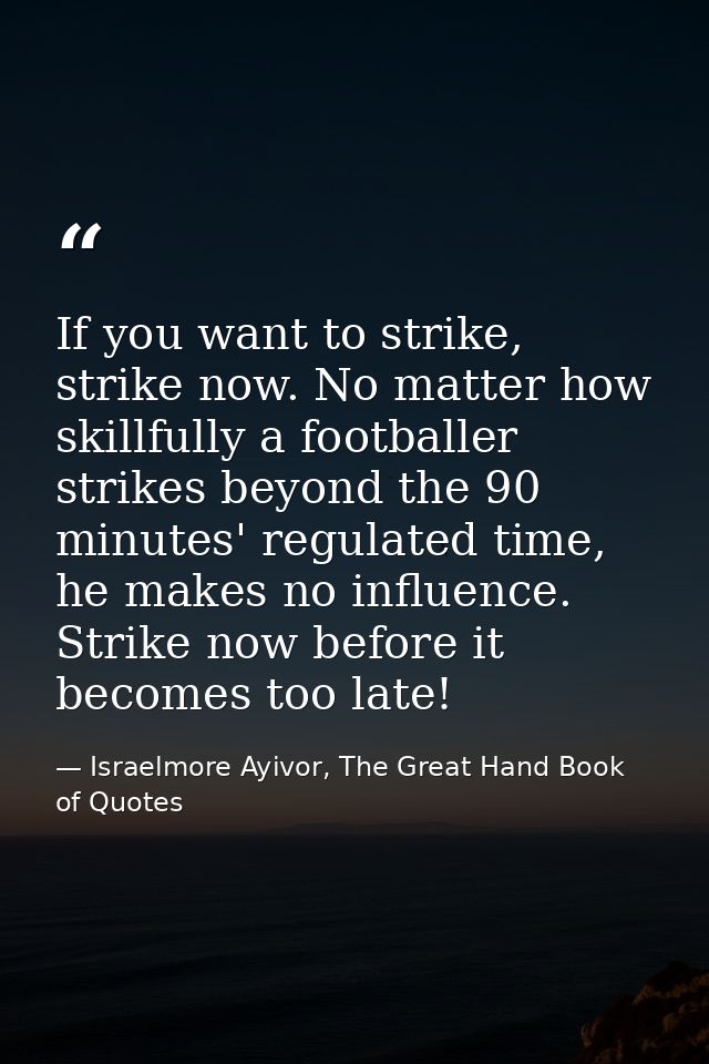 If you want to strike, strike now. No matter how skillfully a footballer strikes beyond the 90 minutes' regulated time,  — Israelmore Ayivor, The Great Hand Book of Quotes