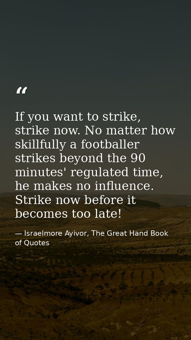 If you want to strike, strike now. No matter how skillfully a footballer strikes beyond the 90 minutes' regulated time,  — Israelmore Ayivor, The Great Hand Book of Quotes