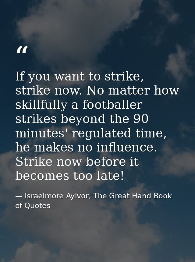 If you want to strike, strike now. No matter how skillfully a footballer strikes beyond the 90 minutes' regulated time,  — Israelmore Ayivor, The Great Hand Book of Quotes