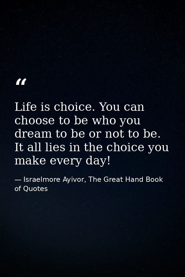 Life is choice. You can choose to be who you dream to be or not to be. It all lies in the choice you make every day! — Israelmore Ayivor, The Great Hand Book of Quotes