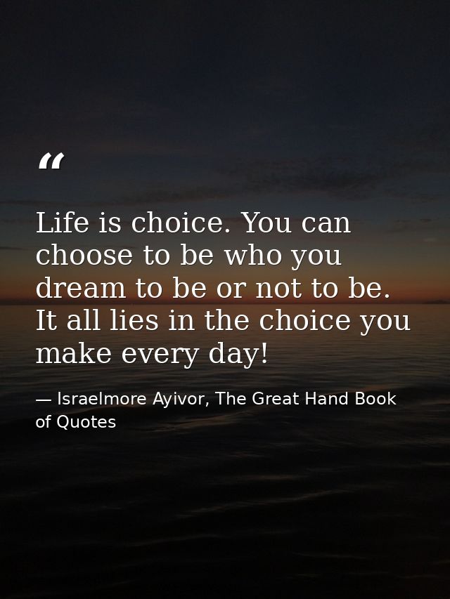 Life is choice. You can choose to be who you dream to be or not to be. It all lies in the choice you make every day! — Israelmore Ayivor, The Great Hand Book of Quotes