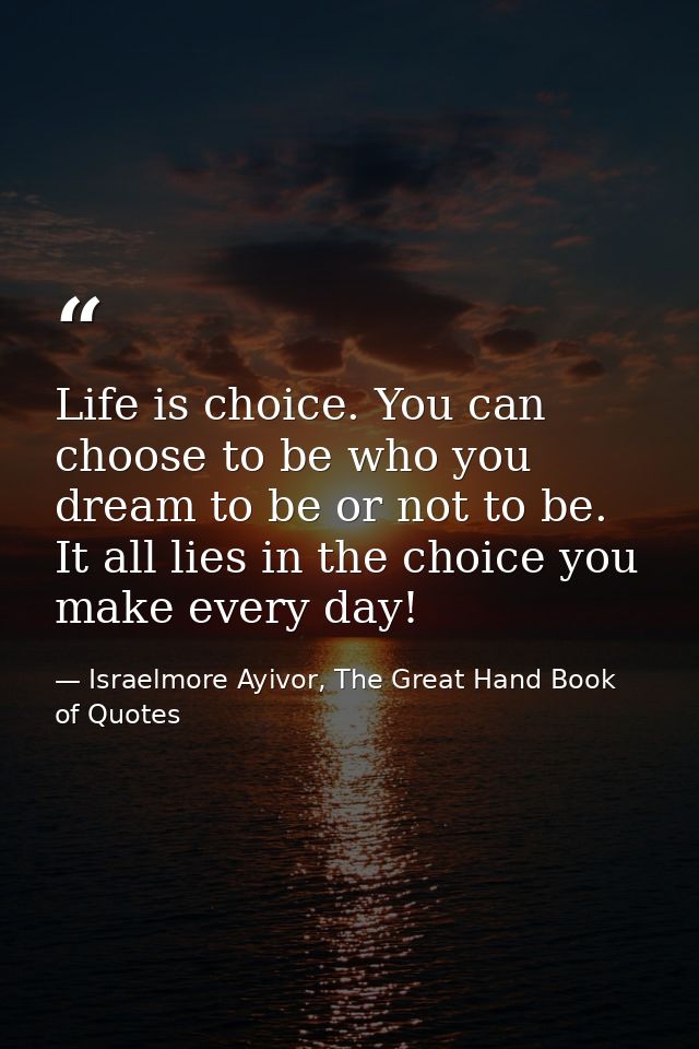Life is choice. You can choose to be who you dream to be or not to be. It all lies in the choice you make every day! — Israelmore Ayivor, The Great Hand Book of Quotes