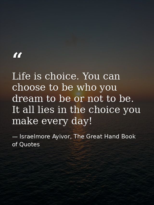 Life is choice. You can choose to be who you dream to be or not to be. It all lies in the choice you make every day! — Israelmore Ayivor, The Great Hand Book of Quotes