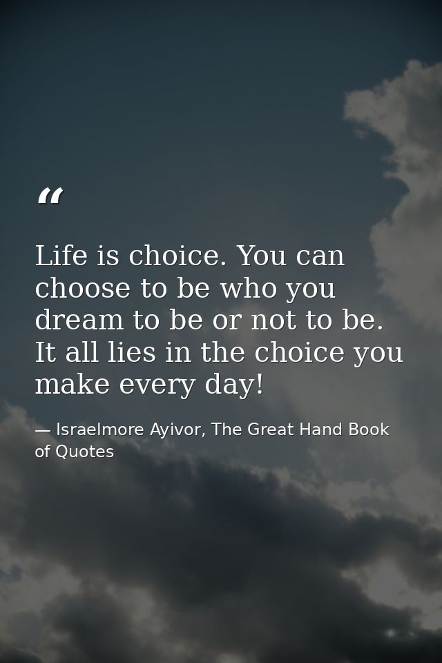 Life is choice. You can choose to be who you dream to be or not to be. It all lies in the choice you make every day! — Israelmore Ayivor, The Great Hand Book of Quotes