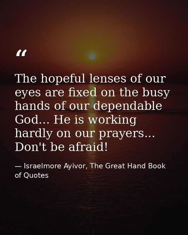 The hopeful lenses of our eyes are fixed on the busy hands of our dependable God... He is working hardly on our prayers. — Israelmore Ayivor, The Great Hand Book of Quotes
