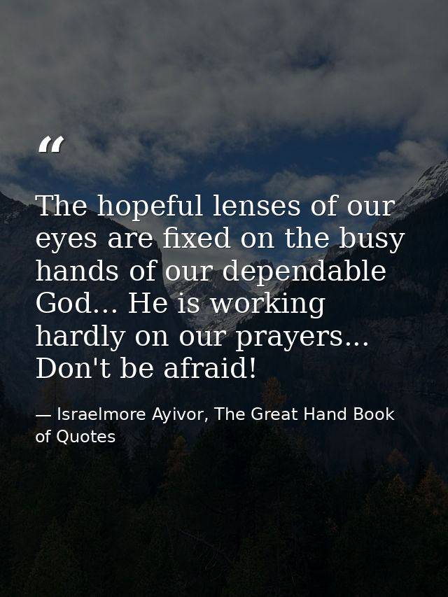 The hopeful lenses of our eyes are fixed on the busy hands of our dependable God... He is working hardly on our prayers. — Israelmore Ayivor, The Great Hand Book of Quotes