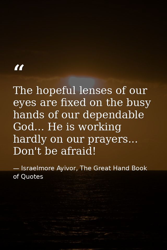 The hopeful lenses of our eyes are fixed on the busy hands of our dependable God... He is working hardly on our prayers. — Israelmore Ayivor, The Great Hand Book of Quotes
