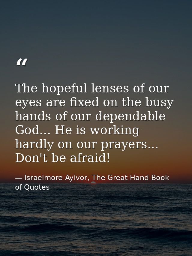 The hopeful lenses of our eyes are fixed on the busy hands of our dependable God... He is working hardly on our prayers. — Israelmore Ayivor, The Great Hand Book of Quotes