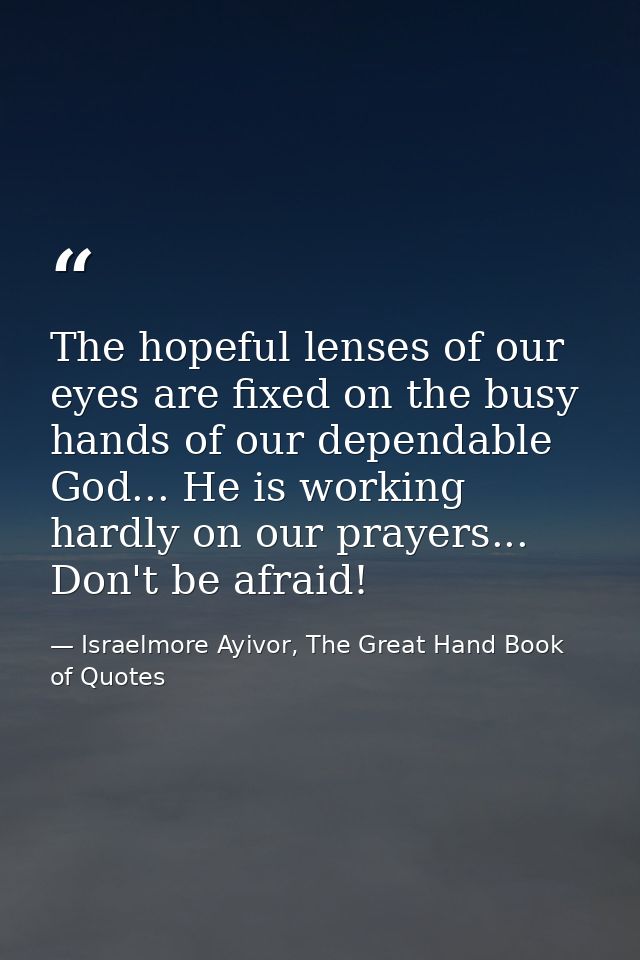 The hopeful lenses of our eyes are fixed on the busy hands of our dependable God... He is working hardly on our prayers. — Israelmore Ayivor, The Great Hand Book of Quotes
