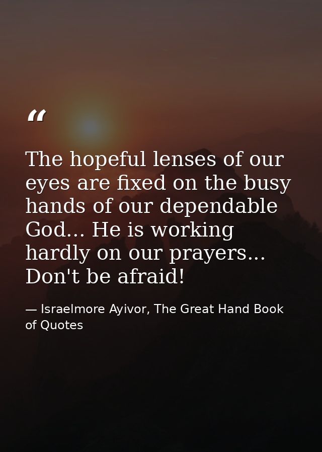 The hopeful lenses of our eyes are fixed on the busy hands of our dependable God... He is working hardly on our prayers. — Israelmore Ayivor, The Great Hand Book of Quotes