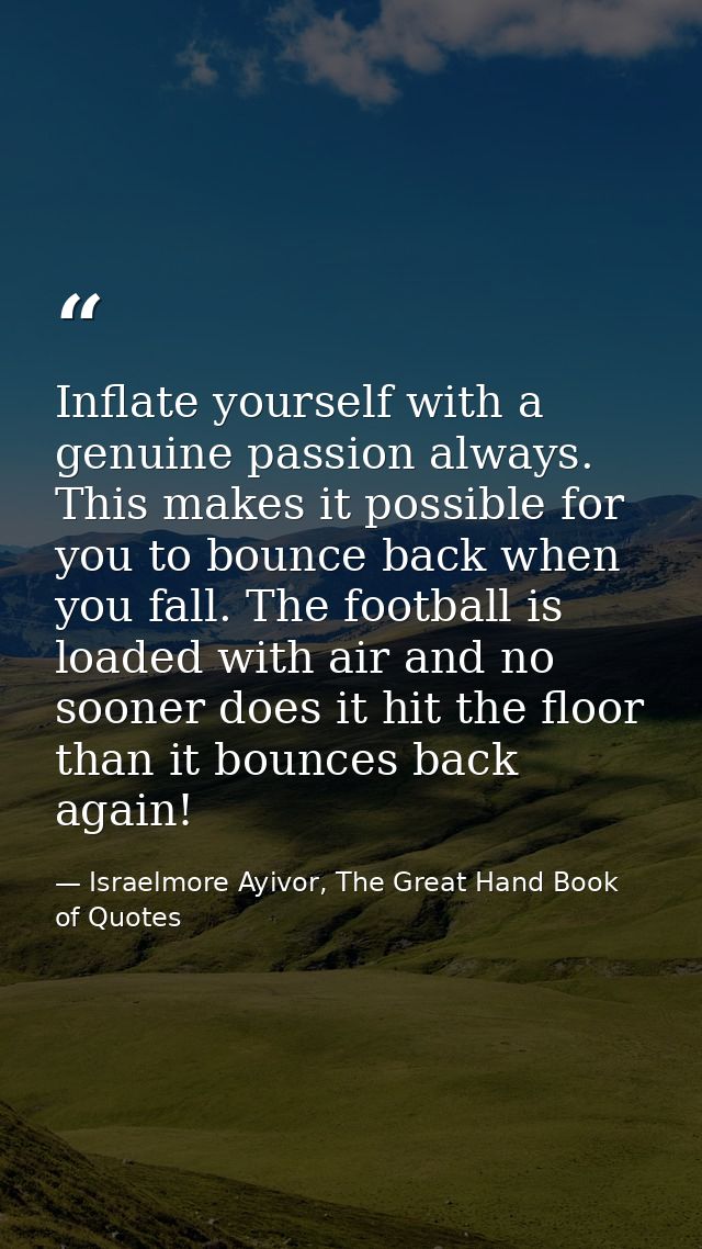 Inflate yourself with a genuine passion always. This makes it possible for you to bounce back when you fall. The footbal — Israelmore Ayivor, The Great Hand Book of Quotes