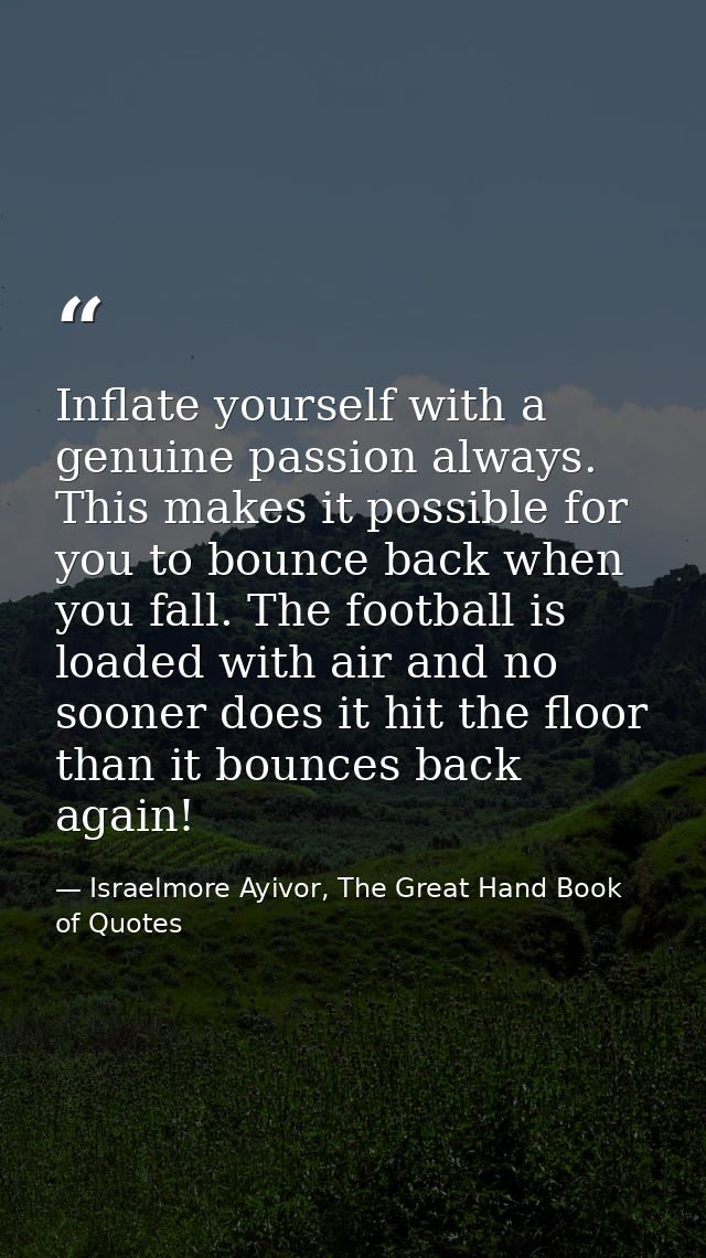 Inflate yourself with a genuine passion always. This makes it possible for you to bounce back when you fall. The footbal — Israelmore Ayivor, The Great Hand Book of Quotes