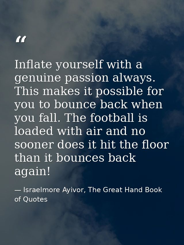 Inflate yourself with a genuine passion always. This makes it possible for you to bounce back when you fall. The footbal — Israelmore Ayivor, The Great Hand Book of Quotes