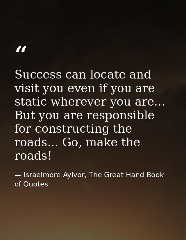 Success can locate and visit you even if you are static wherever you are... But you are responsible for constructing the — Israelmore Ayivor, The Great Hand Book of Quotes