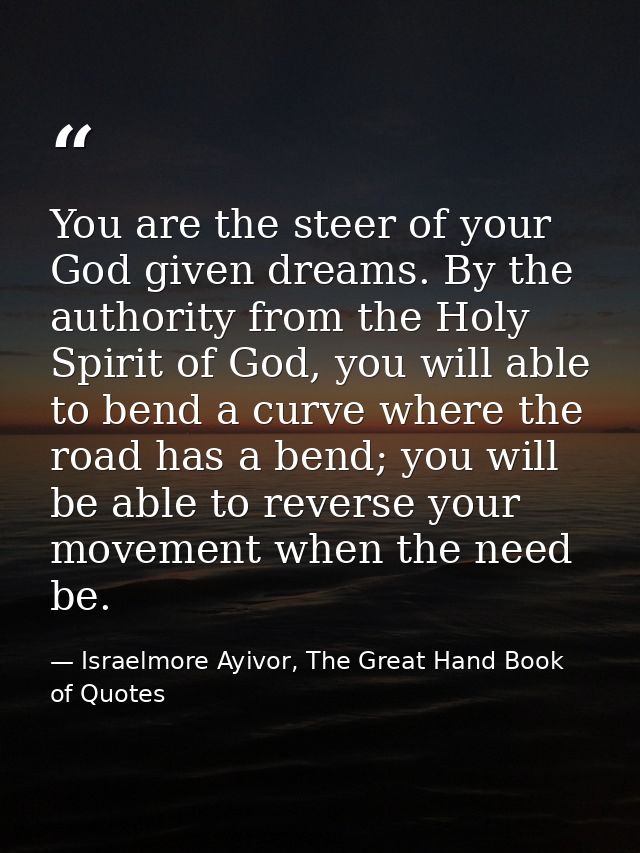 You are the steer of your God given dreams. By the authority from the Holy Spirit of God, you will able to bend a curve  — Israelmore Ayivor, The Great Hand Book of Quotes