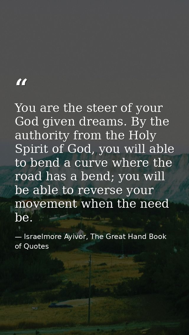 You are the steer of your God given dreams. By the authority from the Holy Spirit of God, you will able to bend a curve  — Israelmore Ayivor, The Great Hand Book of Quotes