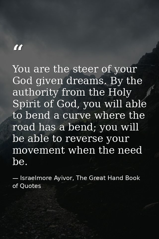 You are the steer of your God given dreams. By the authority from the Holy Spirit of God, you will able to bend a curve  — Israelmore Ayivor, The Great Hand Book of Quotes