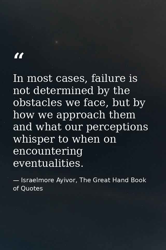 In most cases, failure is not determined by the obstacles we face, but by how we approach them and what our perceptions  — Israelmore Ayivor, The Great Hand Book of Quotes