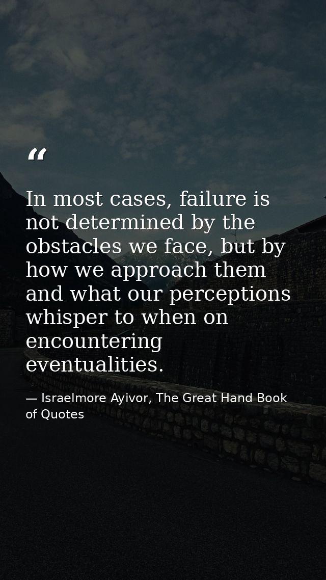 In most cases, failure is not determined by the obstacles we face, but by how we approach them and what our perceptions  — Israelmore Ayivor, The Great Hand Book of Quotes