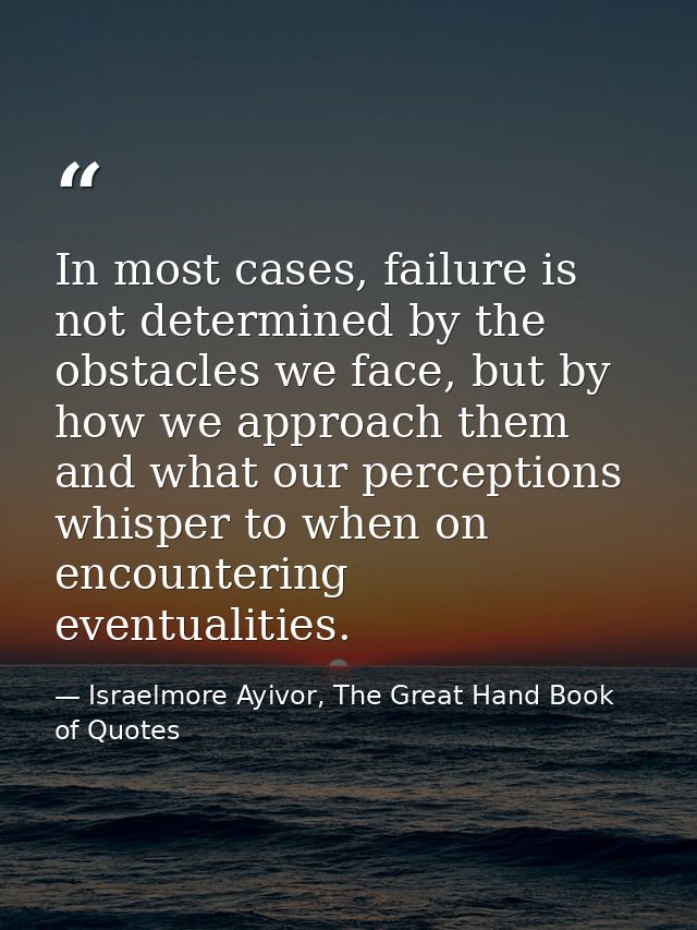 In most cases, failure is not determined by the obstacles we face, but by how we approach them and what our perceptions  — Israelmore Ayivor, The Great Hand Book of Quotes
