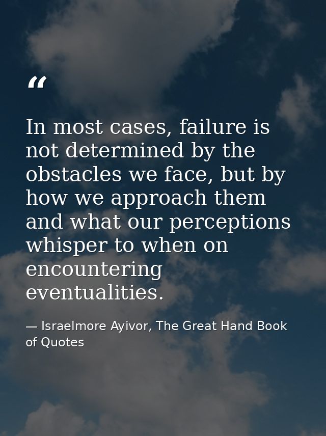In most cases, failure is not determined by the obstacles we face, but by how we approach them and what our perceptions  — Israelmore Ayivor, The Great Hand Book of Quotes