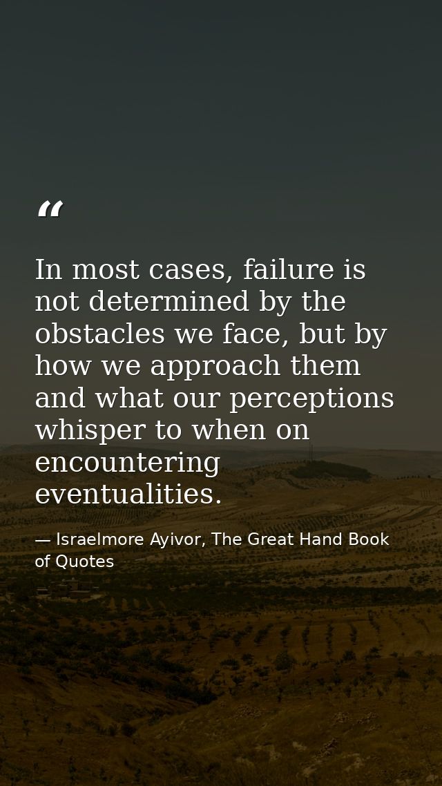 In most cases, failure is not determined by the obstacles we face, but by how we approach them and what our perceptions  — Israelmore Ayivor, The Great Hand Book of Quotes
