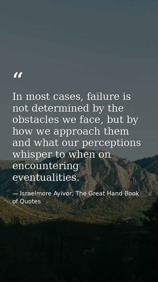 In most cases, failure is not determined by the obstacles we face, but by how we approach them and what our perceptions  — Israelmore Ayivor, The Great Hand Book of Quotes