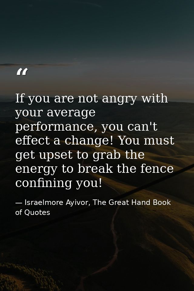 If you are not angry with your average performance, you can't effect a change! You must get upset to grab the energy to  — Israelmore Ayivor, The Great Hand Book of Quotes