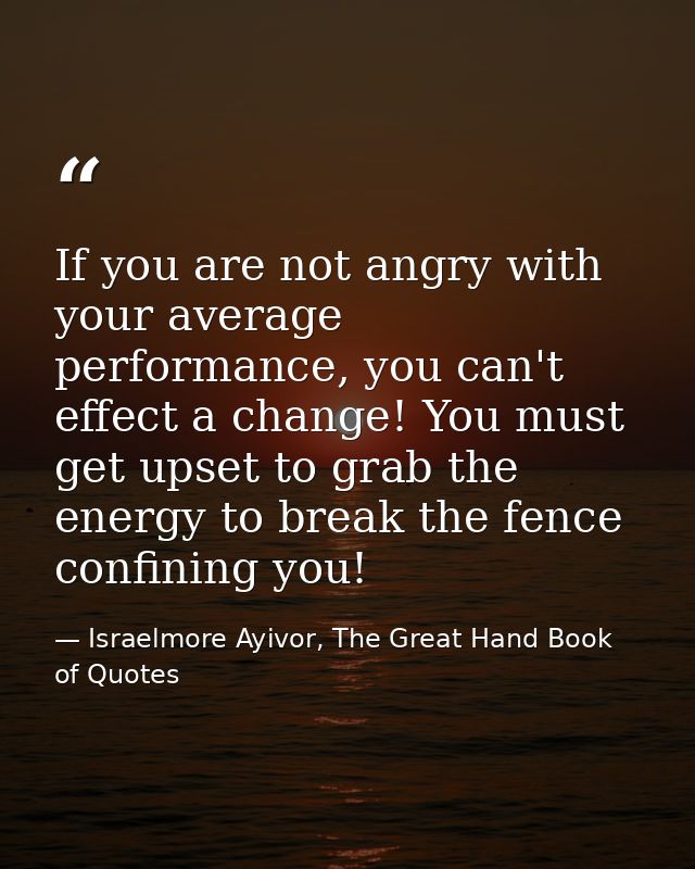 If you are not angry with your average performance, you can't effect a change! You must get upset to grab the energy to  — Israelmore Ayivor, The Great Hand Book of Quotes