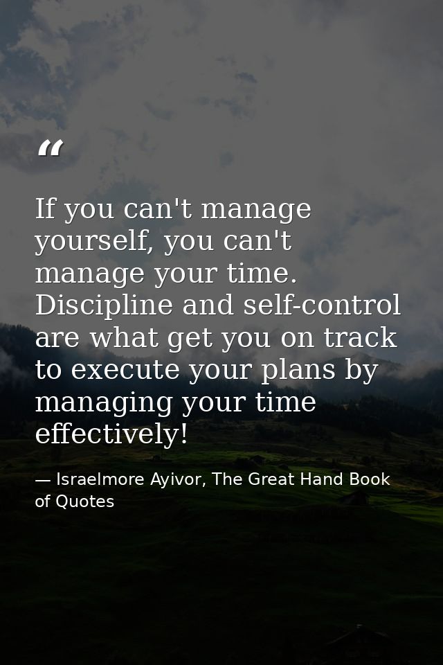 If you can't manage yourself, you can't manage your time. Discipline and self-control are what get you on track to execu — Israelmore Ayivor, The Great Hand Book of Quotes