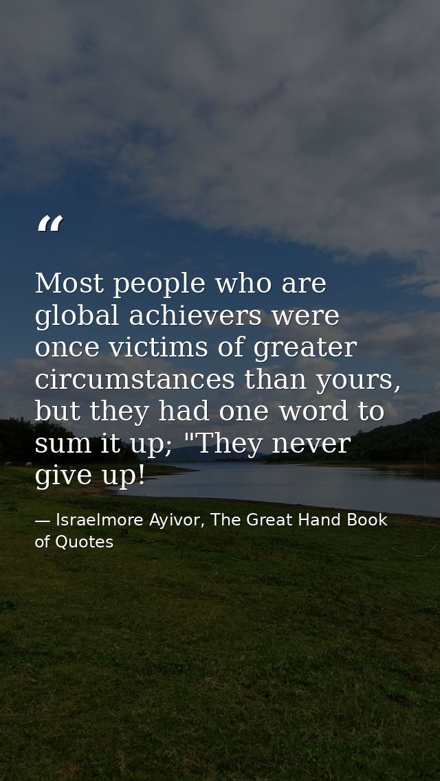 Most people who are global achievers were once victims of greater circumstances than yours, but they had one word to sum — Israelmore Ayivor, The Great Hand Book of Quotes
