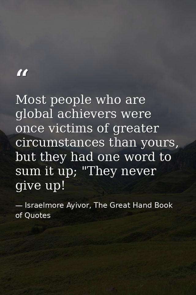 Most people who are global achievers were once victims of greater circumstances than yours, but they had one word to sum — Israelmore Ayivor, The Great Hand Book of Quotes