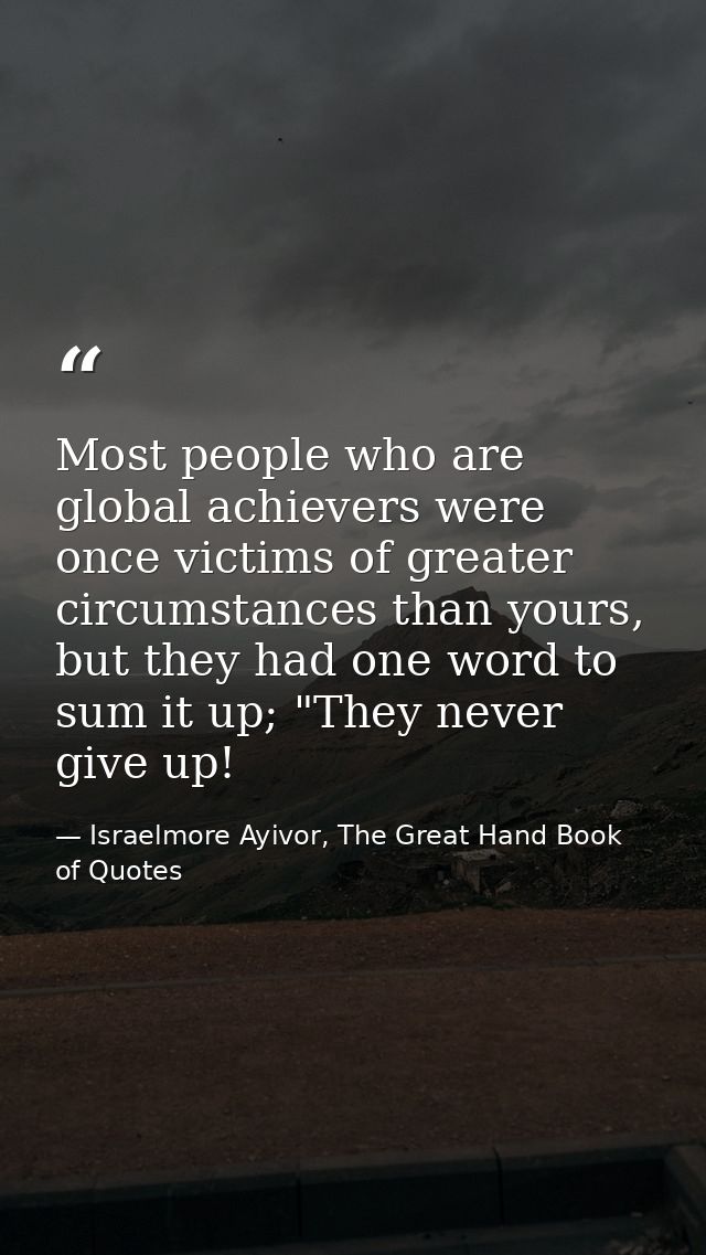 Most people who are global achievers were once victims of greater circumstances than yours, but they had one word to sum — Israelmore Ayivor, The Great Hand Book of Quotes
