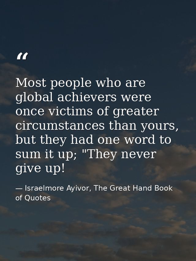 Most people who are global achievers were once victims of greater circumstances than yours, but they had one word to sum — Israelmore Ayivor, The Great Hand Book of Quotes