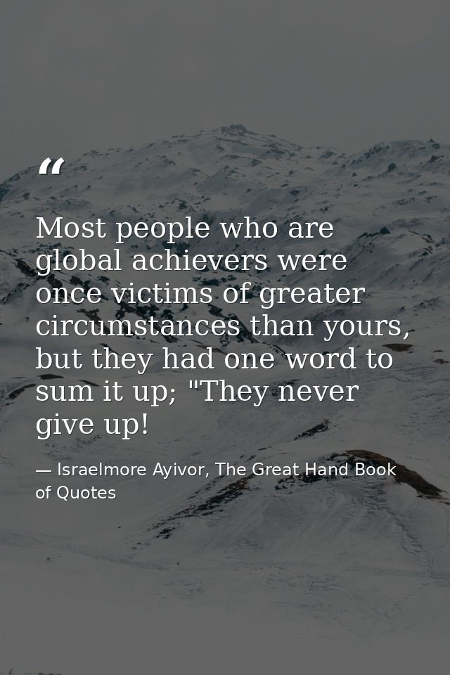 Most people who are global achievers were once victims of greater circumstances than yours, but they had one word to sum — Israelmore Ayivor, The Great Hand Book of Quotes