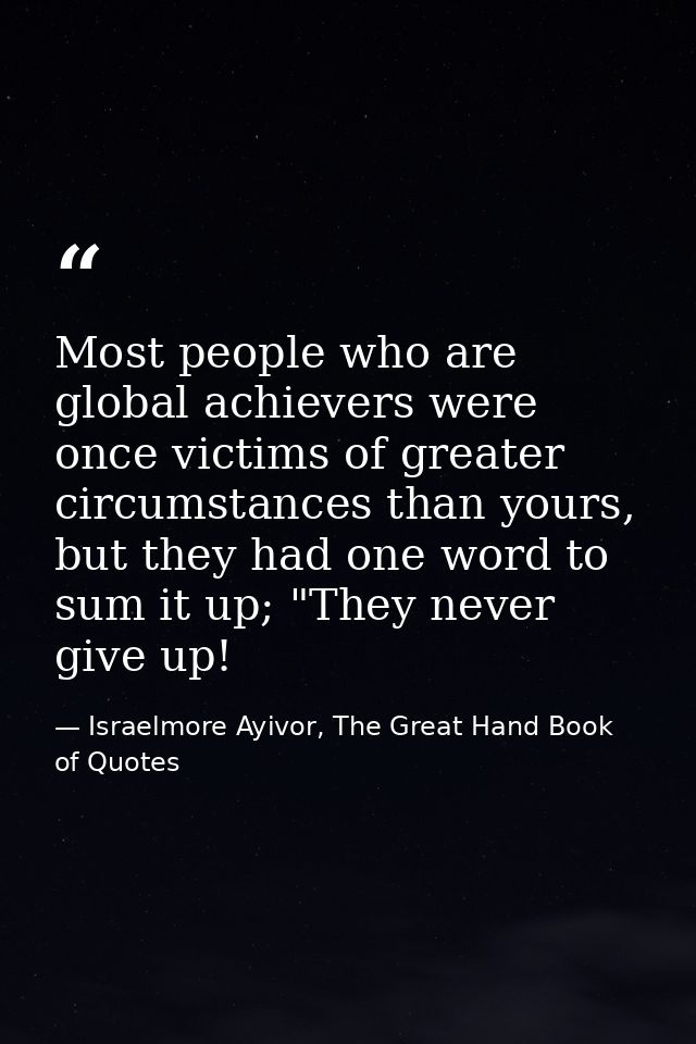 Most people who are global achievers were once victims of greater circumstances than yours, but they had one word to sum — Israelmore Ayivor, The Great Hand Book of Quotes