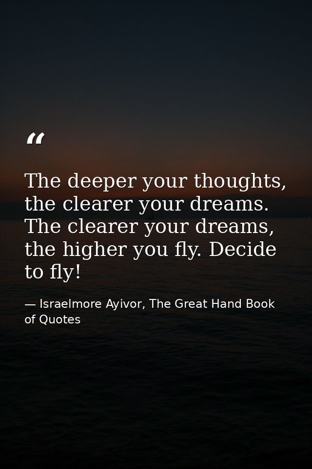 The deeper your thoughts, the clearer your dreams. The clearer your dreams, the higher you fly. Decide to fly! — Israelmore Ayivor, The Great Hand Book of Quotes
