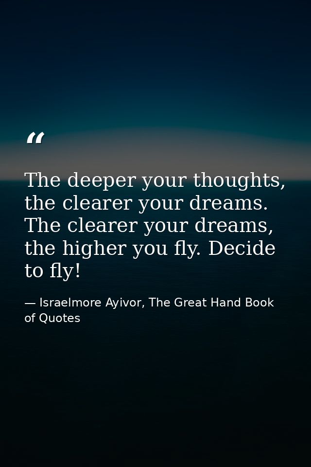 The deeper your thoughts, the clearer your dreams. The clearer your dreams, the higher you fly. Decide to fly! — Israelmore Ayivor, The Great Hand Book of Quotes