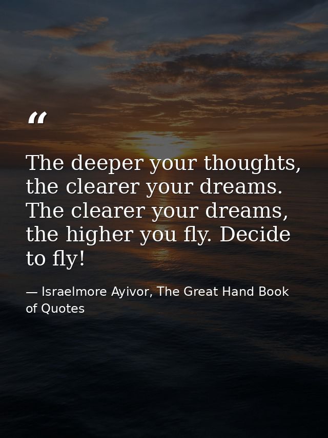 The deeper your thoughts, the clearer your dreams. The clearer your dreams, the higher you fly. Decide to fly! — Israelmore Ayivor, The Great Hand Book of Quotes
