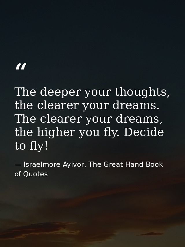 The deeper your thoughts, the clearer your dreams. The clearer your dreams, the higher you fly. Decide to fly! — Israelmore Ayivor, The Great Hand Book of Quotes