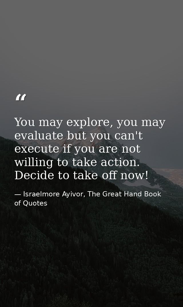 You may explore, you may evaluate but you can't execute if you are not willing to take action. Decide to take off now! — Israelmore Ayivor, The Great Hand Book of Quotes